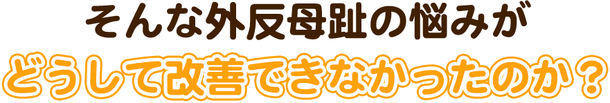 そんな外反母趾の悩みがどうして改善できなかったのか?